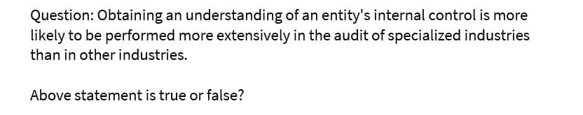 Question: Obtaining an understanding of an entity's internal control is more
likely to be performed more extensively in the audit of specialized industries
than in other industries.
Above statement is true or false?