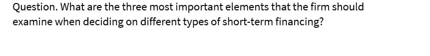 Question. What are the three most important elements that the firm should
examine when deciding on different types of short-term financing?