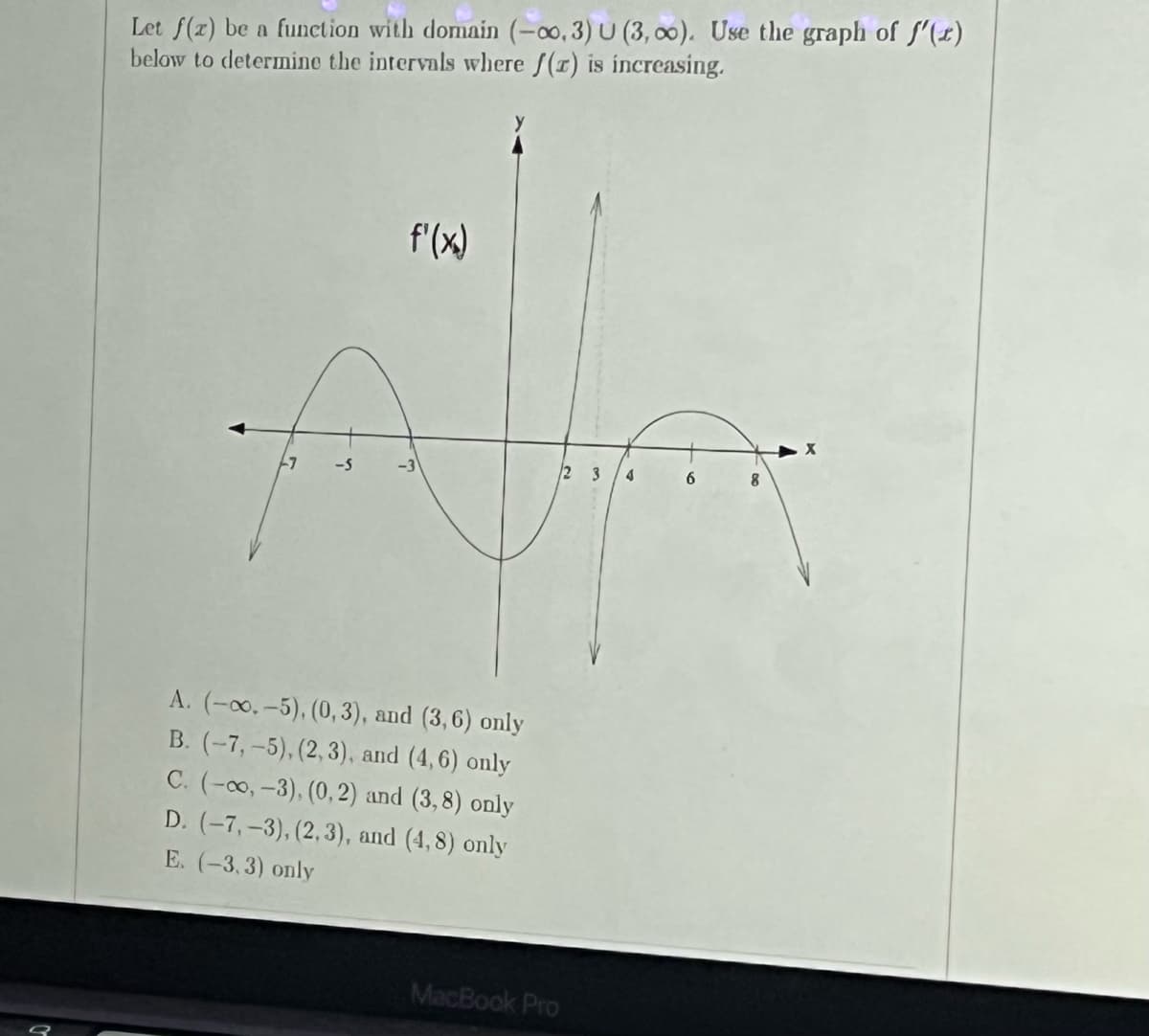 Let f(x) be a function with domain (-00, 3) U (3,00). Use the graph of f'(x)
below to determine the intervals where /(r) is increasing.
f'(x)
7
-5
23 4
6
8
A. (-00.-5), (0,3), and (3,6) only
B. (-7,-5), (2,3), and (4,6) only
C. (-co,-3), (0,2) and (3,8) only
D. (-7,-3), (2,3), and (4,8) only
E. (-3,3) only
MacBook Pro