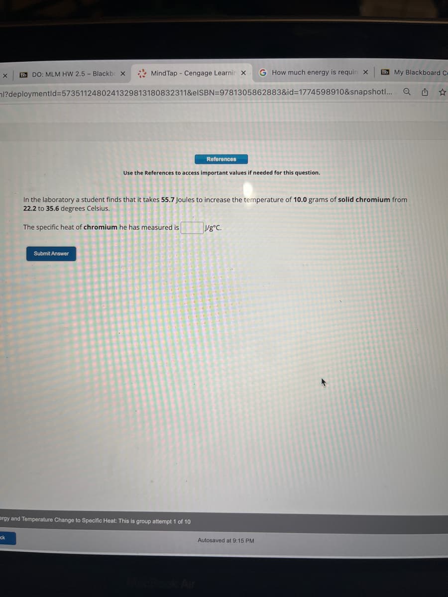 Mind Tap Cengage Learnin X G How much energy is requir X
l?deploymentid=5735112480241329813180832311&elSBN=9781305862883&id=1774598910&snapshot!...
Bb DO: MLM HW 2.5- Blackb X
ck
Submit Answer
References
Use the References to access important values if needed for this question.
ergy and Temperature Change to Specific Heat: This is group attempt 1 of 10
In the laboratory a student finds that it takes 55.7 Joules to increase the temperature of 10.0 grams of solid chromium from
22.2 to 35.6 degrees Celsius.
The specific heat of chromium he has measured is
J/g°C.
Bb My Blackboard Cr
Q 1
Autosaved at 9:15 PM
+