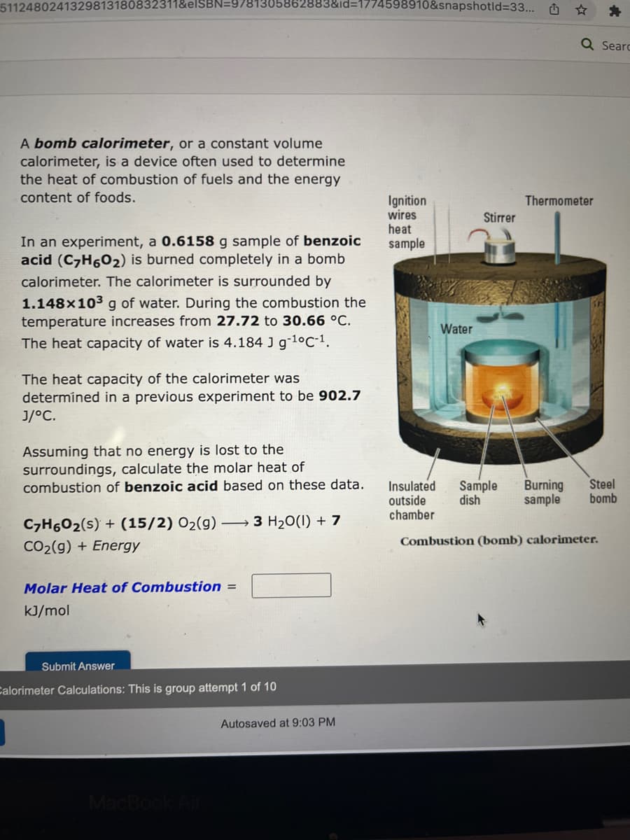 5112480241329813180832311&elSBN=9781305862883&id=1774598910&snapshotid=33...
A bomb calorimeter, or a constant volume
calorimeter, is a device often used to determine
the heat of combustion of fuels and the energy
content of foods.
In an experiment, a 0.6158 g sample of benzoic
acid (C7H6O2) is burned completely in a bomb
calorimeter. The calorimeter is surrounded by
1.148x10³ g of water. During the combustion the
temperature increases from 27.72 to 30.66 °C.
The heat capacity of water is 4.184 J g-¹°C-¹.
The heat capacity of the calorimeter was
determined in a previous experiment to be 902.7
J/°C.
Assuming that no energy is lost to the
surroundings, calculate the molar heat of
combustion of benzoic acid based on these data.
C₂H6O₂ (s) + (15/2) O₂(g) →→3 H₂O(1) + 7
CO₂(g) + Energy
Molar Heat of Combustion =
kJ/mol
Submit Answer
Calorimeter Calculations: This is group attempt 1 of 10
MacBook Air
Autosaved at 9:03 PM
Ignition
wires
heat
sample
Insulated
outside
chamber
Water
Stirrer
Sample
dish
L
Q Searc
Thermometer
Burning Steel
sample bomb
Combustion (bomb) calorimeter.