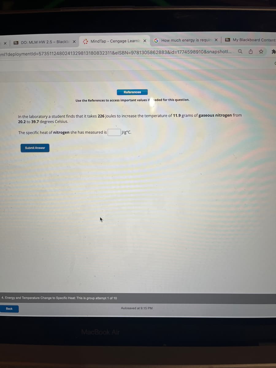 Bb DO: MLM HW 2.5- Blackbox
ml?deploymentid=5735112480241329813180832311&eISBN
X
MindTap - Cengage Learnir x
Back
Submit Answer
4. Energy and Temperature Change to Specific Heat: This is group attempt 1 of 10
References
Use the References to access important values if eeded for this question.
MacBook Air
9781305862883&id=1774598910&snapshot...
G How much energy is require X
In the laboratory a student finds that it takes 226 Joules to increase the temperature of 11.9 grams of gaseous nitrogen from
20.2 to 39.7 degrees Celsius.
The specific heat of nitrogen she has measured is
J/gºC.
Bb My Blackboard Content
Autosaved at 9:15 PM
Q
*