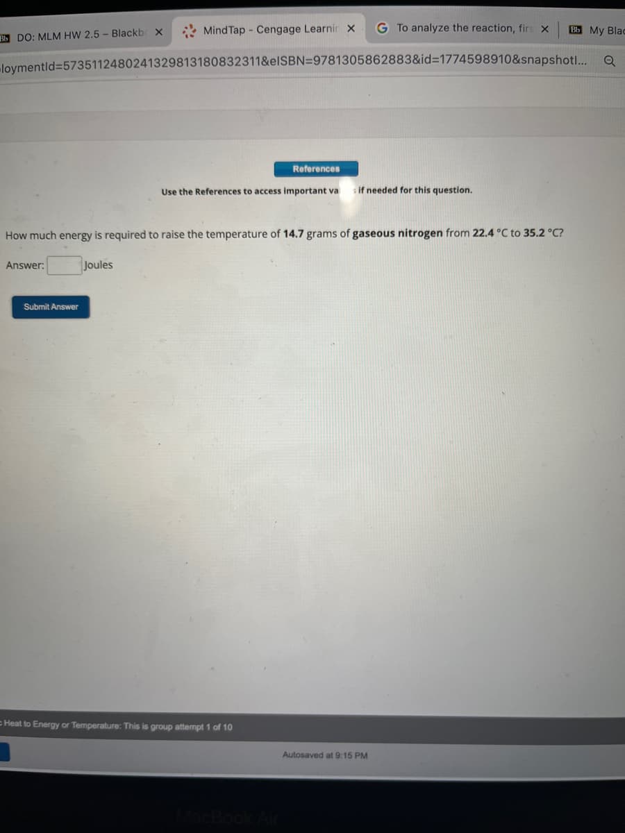 Bb My Blac
loymentid=5735112480241329813180832311&eISBN=9781305862883&id=1774598910&snapshot... Q
Bb DO: MLM HW 2.5- Blackb X
Answer:
MindTap - Cengage Learnir X G To analyze the reaction, firs X
Submit Answer
References
Use the References to access important va
How much energy is required to raise the temperature of 14.7 grams of gaseous nitrogen from 22.4 °C to 35.2 °C?
Joules
Heat to Energy or Temperature: This is group attempt 1 of 10
s if needed for this question.
Autosaved at 9:15 PM