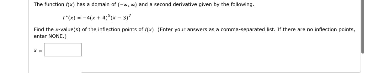 The function f(x) has a domain of (-∞, ∞) and a second derivative given by the following.
f'(x) = −4(x + 4)5(x-3)7
Find the x-value(s) of the inflection points of f(x). (Enter your answers as a comma-separated list. If there are no inflection points,
enter NONE.)
x =