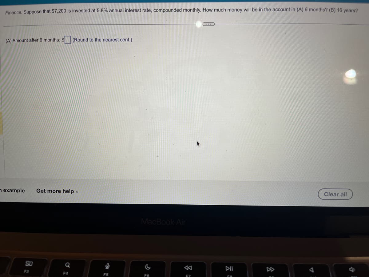 Finance. Suppose that $7,200 is invested at 5.8% annual interest rate, compounded monthly. How much money will be in the account in (A) 6 months? (B) 16 years?
(A) Amount after 6 months: $ (Round to the nearest cent.)
n example Get more help.
80
F3
Q
F4
MacBook Air
F6
F7
(...)
DII
8
Clear all