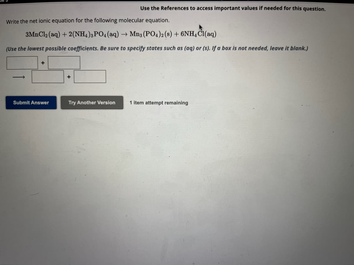 Use the References to access important values if needed for this question.
Write the net ionic equation for the following molecular equation.
3MnCl₂ (aq) + 2(NH4)3PO4 (aq) → Mn3 (PO4)2 (s) + 6NH4Cl(aq)
(Use the lowest possible coefficients. Be sure to specify states such as (aq) or (s). If a box is not needed, leave it blank.)
+
Submit Answer
+
Try Another Version 1 item attempt remaining