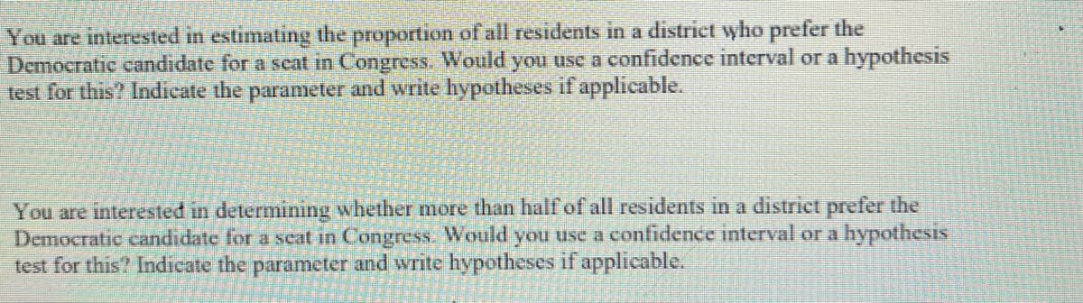 You are interested in estimating the proportion of all residents in a district who prefer the
Democratic candidate for a seat in Congress. Would you use a confidence interval or a hypothesis
test for this? Indicate the parameter and write hypotheses if applicable.
You are interested in determining whether more than half of all residents in a district prefer the
Democratic candidate for a seat in Congress. Would you use a confidence interval or a hypothesis
test for this? Indicate the parameter and write hypotheses if applicable.