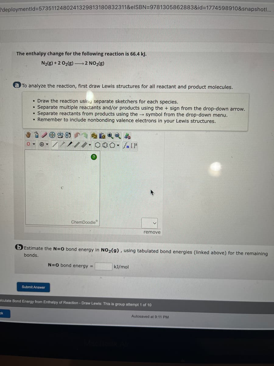 ?deploymentid=5735112480241329813180832311&eISBN=9781305862883&id=1774598910&snapshotl...
The enthalpy change for the following reaction is 66.4 kJ.
N₂(g) + 2 O₂(g) →→→2 NO₂(g)
ck
a To analyze the reaction, first draw Lewis structures for all reactant and product molecules.
O
• Draw the reaction using separate sketchers for each species.
Separate multiple reactants and/or products using the + sign from the drop-down arrow.
• Separate reactants from products using the symbol from the drop-down menu.
• Remember to include nonbonding valence electrons in your Lewis structures.
C
Submit Answer
8
//-000- [F
ChemDoodle
b Estimate the N=O bond energy in NO₂(g), using tabulated bond energies (linked above) for the remaining
bonds.
N=O bond energy =
remove
kJ/mol
alculate Bond Energy from Enthalpy of Reaction - Draw Lewis: This is group attempt 1 of 10
Autosaved at 9:11 PM