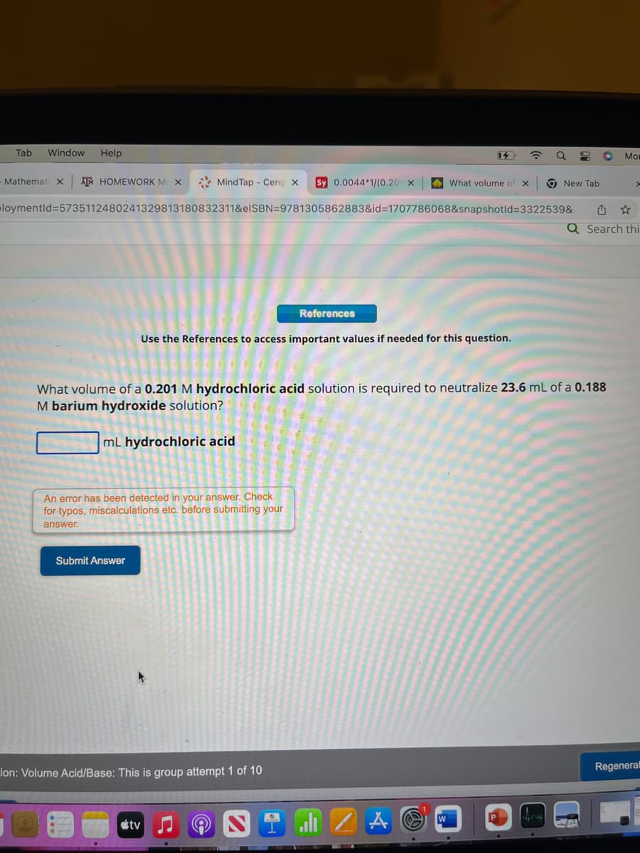 Tab Window Help
Mind Tap - Ceng X
loymentid=5735112480241329813180832311&eISBN=9781305862883&id=1707786068&snapshotid=3322539&
Mathemati X ATM HOMEWORK MC X
mL hydrochloric acid
An error has been detected in your answer. Check
for typos, miscalculations etc. before submitting your
answer.
Submit Answer
Use the References to access important values if needed for this question.
Sy 0.0044 1/(0.20 X
ion: Volume Acid/Base: This is group attempt 1 of 10
References
tv
What volume of a 0.201 M hydrochloric acid solution is required to neutralize 23.6 mL of a 0.188
M barium hydroxide solution?
What volume of X
all Z A
W
8 O Mor
New Tab
>
Q Search thi
Regenerat