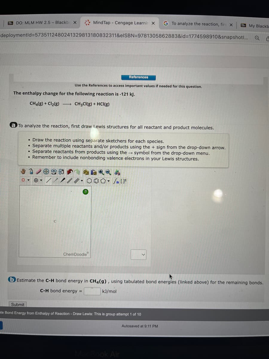 MindTap Cengage Learnir X G To analyze the reaction, firs X
deploymentid=5735112480241329813180832311&eISBN=9781305862883&id=1774598910&snapshot!...
Bb DO: MLM HW 2.5- Blackbe X
Use the References to access important values if needed for this question.
The enthalpy change for the following reaction is -121 kJ.
CH4(g) + Cl₂(g) →→→ CH3CI(g) + HCl(g)
a To analyze the reaction, first draw Lewis structures for all reactant and product molecules.
0-
• Draw the reaction using separate sketchers for each species.
• Separate multiple reactants and/or products using the + sign from the drop-down arrow.
• Separate reactants from products using the symbol from the drop-down menu.
• Remember to include nonbonding valence electrons in your Lewis structures.
✔1/826RQA
References
///.000-F
ChemDoodle
kJ/mol
b Estimate the C-H bond energy in CH4(9), using tabulated bond energies (linked above) for the remaining bonds.
C-H bond energy =
Submit
te Bond Energy from Enthalpy of Reaction - Draw Lewis: This is group attempt 1 of 10
MacBook Air
Bb My Blackb
Autosaved at 9:11 PM
Q
1