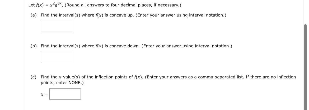 Let f(x) = x²ex. (Round all answers to four decimal places, if necessary.)
(a) Find the interval(s) where f(x) is concave up. (Enter your answer using interval notation.)
(b) Find the interval(s) where f(x) is concave down. (Enter your answer using interval notation.)
(c) Find the x-value(s) of the inflection points of f(x). (Enter your answers as a comma-separated list. If there are no inflection
points, enter NONE.)
x =