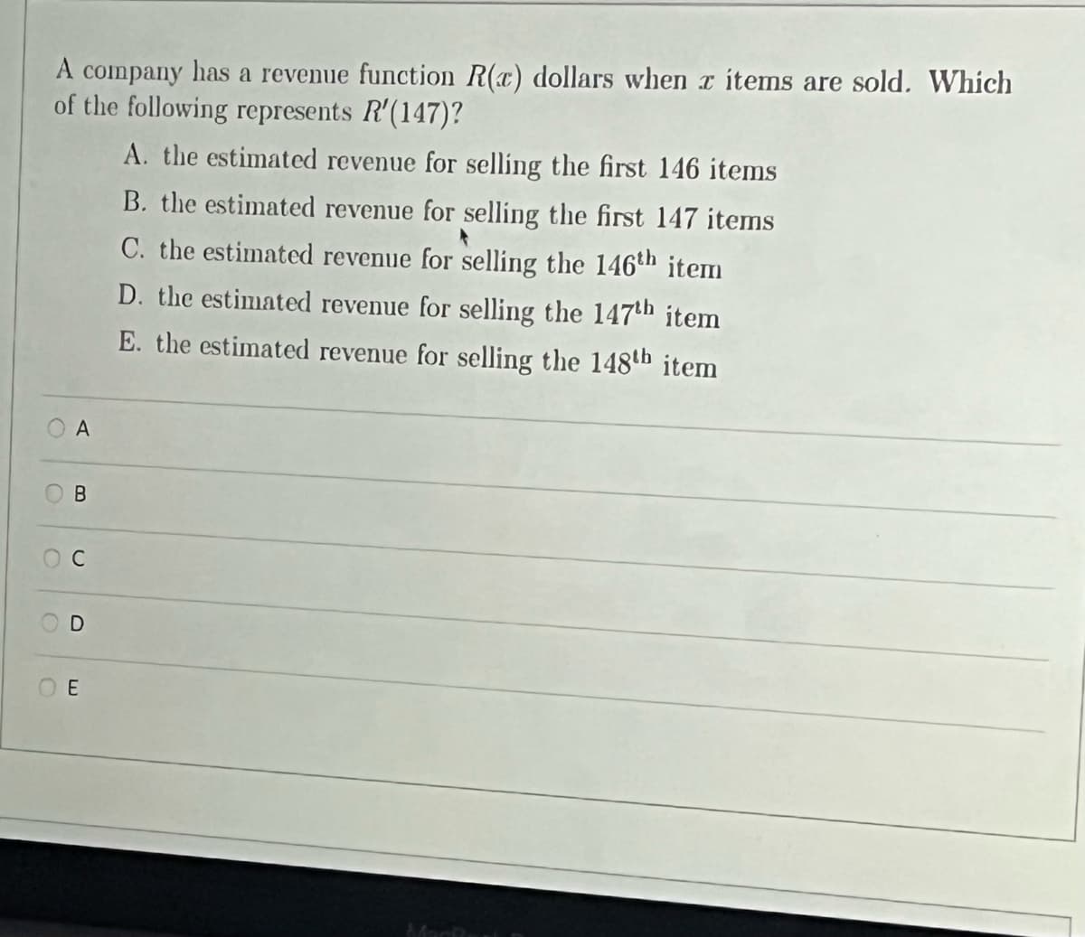 A company has a revenue function R(c) dollars when r items are sold. Which
of the following represents R'(147)?
A. the estimated revenue for selling the first 146 items
B. the estimated revenue for selling the first 147 items
C. the estimated revenue for selling the 146th item
D. the estimated revenue for selling the 147th item
E. the estimated revenue for selling the 148th b item
A
0
B
C
D
OE
Mark