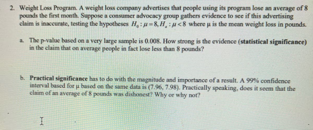 2. Weight Loss Program. A weight loss company advertises that people using its program lose an average of 8
pounds the first month. Suppose a consumer advocacy group gathers evidence to see if this advertising
claim is inaccurate, testing the hypotheses Ho: μ-8, H,:<8 where μ is the mean weight loss in pounds.
a. The p-value based on a very large sample is 0.008. How strong is the evidence (statistical significance)
in the claim that on average people in fact lose less than 8 pounds?
b. Practical significance has to do with the magnitude and importance of a result. A 99% confidence
interval based for μ based on the same data is (7.96, 7.98). Practically speaking, does it seem that the
claim of an average of 8 pounds was dishonest? Why or why not?
I