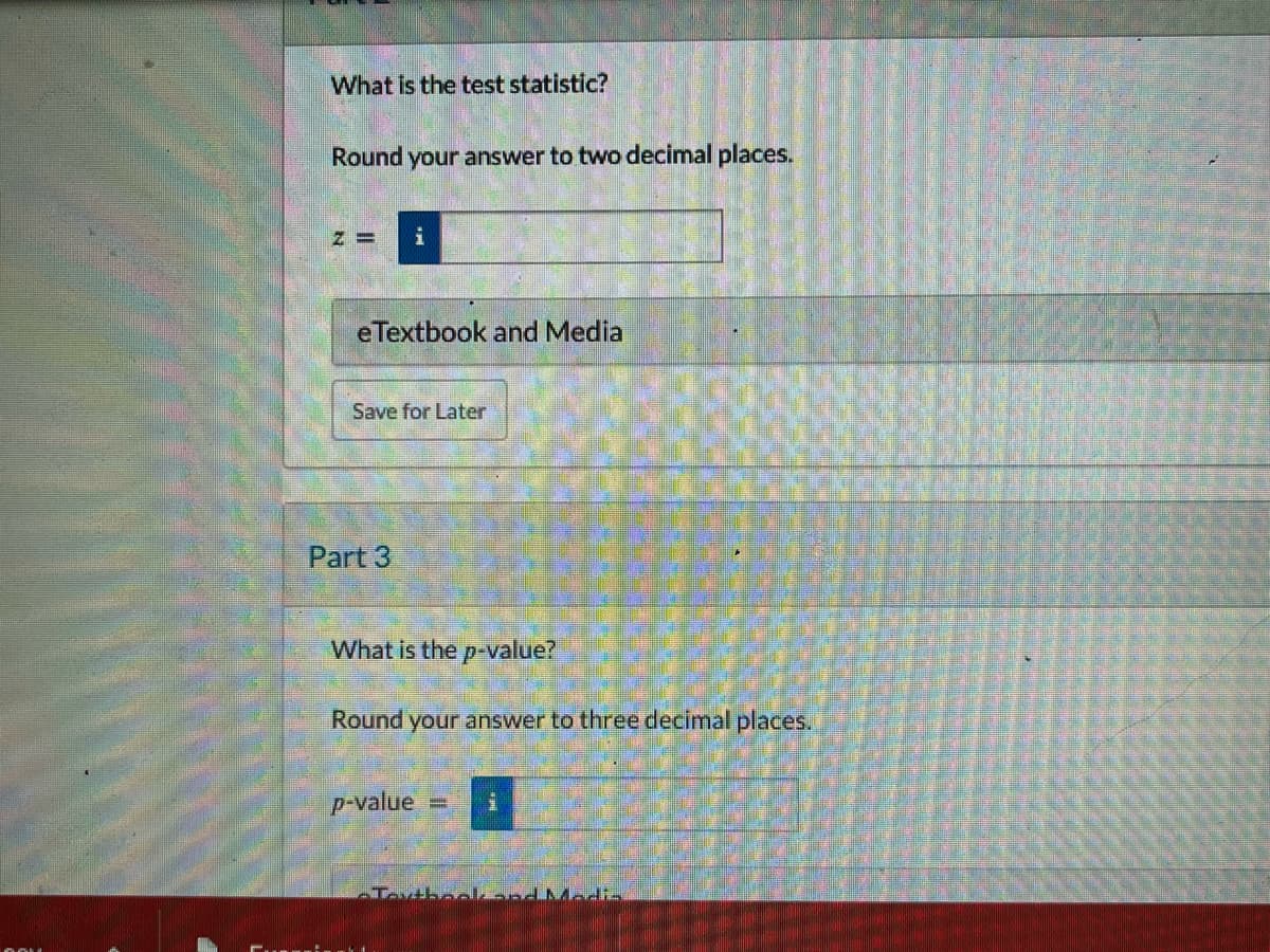 What is the test statistic?
Round your answer to two decimal places.
Z=
i
eTextbook and Media
Save for Later
Part 3
What is the p-value?
Round your answer to three decimal places.
p-value
1
-Tartbooknd Media