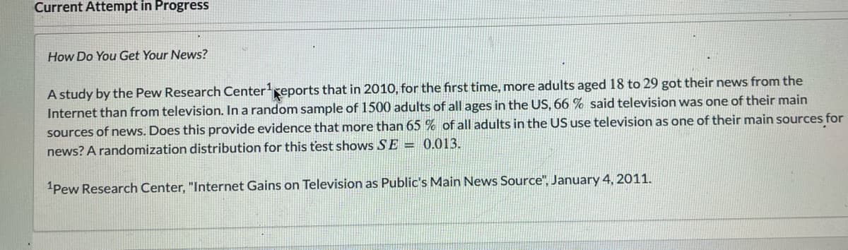 Current Attempt in Progress
How Do You Get Your News?
A study by the Pew Research Center¹ reports that in 2010, for the first time, more adults aged 18 to 29 got their news from the
Internet than from television. In a random sample of 1500 adults of all ages in the US, 66 % said television was one of their main
sources of news. Does this provide evidence that more than 65 % of all adults in the US use television as one of their main sources for
news? A randomization distribution for this t'est shows SE = 0.013.
1Pew Research Center, "Internet Gains on Television as Public's Main News Source", January 4, 2011.