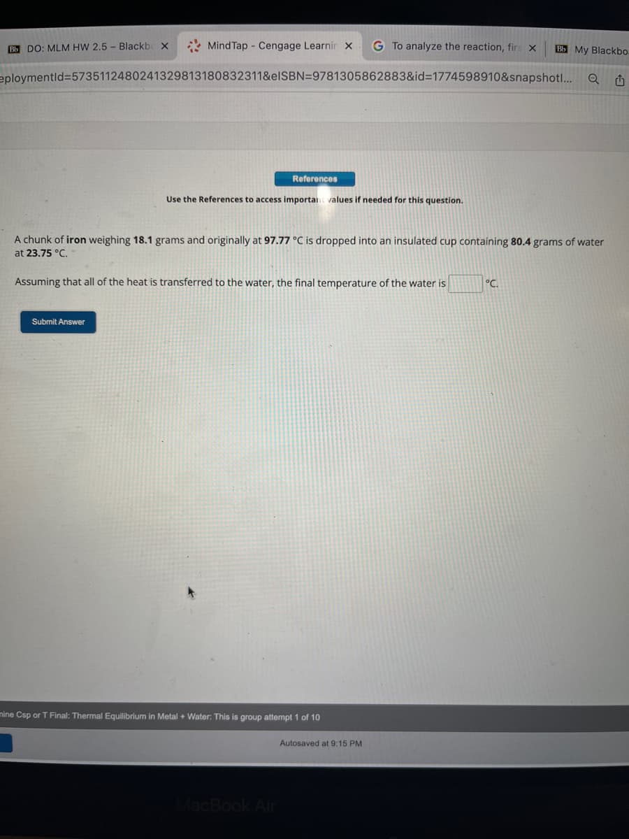 MindTap - Cengage Learnir X G To analyze the reaction, firs x
eploymentid=5735112480241329813180832311&elSBN=9781305862883&id=1774598910&snapshot!...
Bb DO: MLM HW 2.5- Blackbox
Submit Answer
References
Use the References to access important values if needed for this question.
A chunk of iron weighing 18.1 grams and originally at 97.77 °C is dropped into an insulated cup containing 80.4 grams of water
at 23.75 °C.
Assuming that all of the heat is transferred to the water, the final temperature of the water is
mine Csp or T Final: Thermal Equilibrium in Metal + Water: This is group attempt 1 of 10
MacBook Air
Autosaved at 9:15 PM
Bb My Blackbo.
°C.
Q 1