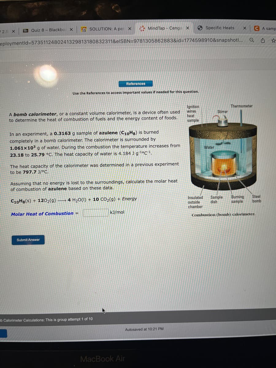 2.5 X Bb Quiz 8- Blackbox X
Ya SOLUTION: A per X
eploymentid=5735112480241329813180832311&eISBN=9781305862883&id=1774598910&snapshot!...
Use the References to access important values if needed for this question.
A bomb calorimeter, or a constant volume calorimeter, is a device often used
to determine the heat of combustion of fuels and the energy content of foods.
In an experiment, a 0.3163 g sample of azulene (C1₁0Hg) is burned
completely in a bomb calorimeter. The calorimeter is surrounded by
1.061x10³ g of water. During the combustion the temperature increases from
23.18 to 25.79 °C. The heat capacity of water is 4.184 J g-¹°C-1.
MindTap - Cenga X
References
The heat capacity of the calorimeter was determined in a previous experiment
to be 797.7 J/°C.
Molar Heat of Combustion =
Submit Answer
Assuming that no energy is lost to the surroundings, calculate the molar heat
of combustion of azulene based on these data.
C10Hg(s) + 1202(9) 4 H₂O(1) + 10 CO₂(g) + Energy
ab Calorimeter Calculations: This is group attempt 1 of 10
kJ/mol
MacBook Air
Autosaved at 10:21 PM
Specific Heats
Ignition
wires
heat
sample
Water
Stirrer
X
Q
Thermometer
Insulated Sample Burning
outside dish
sample
chamber.
CA samp
✩
Steel
bomb
Combustion (bomb) calorimeter.