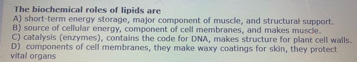 The biochemical roles of lipids are
A) short-term energy storage, major component of muscle, and structural support.
B) source of cellular energy, component of cell membranes, and makes muscle.
C) catalysis (enzymes), contains the code for DNA, makes structure for plant cell walls.
D) components of cell membranes, they make waxy coatings for skin, they protect
vital organs
