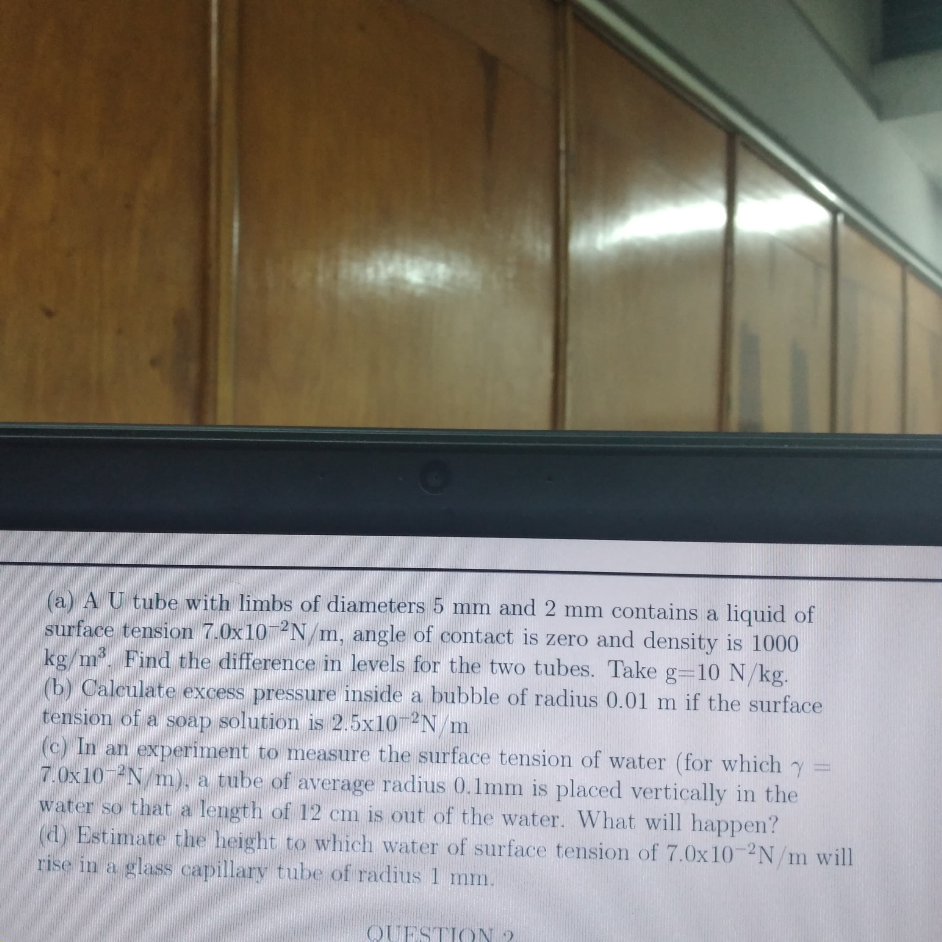 (a) A U tube with limbs of diameters 5 mm and 2 mm contains a liquid of
surface tension 7.0x10-2N/m, angle of contact is zero and density is 1000
kg/m³. Find the difference in levels for the two tubes. Take g=10 N/kg.
3
