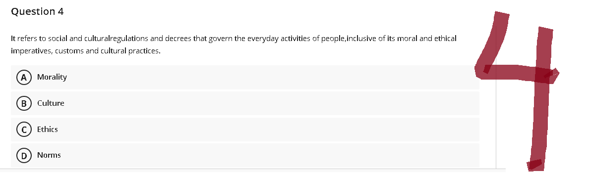 Question 4
It refers to social and culturalregulations and decrees that govern the everyday activities of people, inclusive of its moral and ethical
imperatives, customs and cultural practices.
(A) Morality
B) Culture
C) Ethics
(D) Norms
4