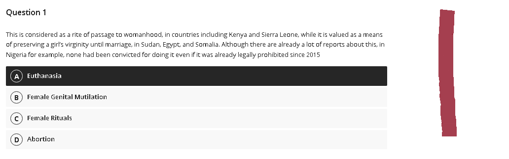 Question 1
This is considered as a rite of passage to womanhood, in countries including Kenya and Sierra Leone, while it is valued as a means
of preserving a girl's virginity until marriage, in Sudan, Egypt, and Somalia. Although there are already a lot of reports about this, in
Nigeria for example, none had been convicted for doing it even if it was already legally prohibited since 2015
(A) Euthanasia
(B) Female Genital Mutilation
Female Rituals
(D) Abortion