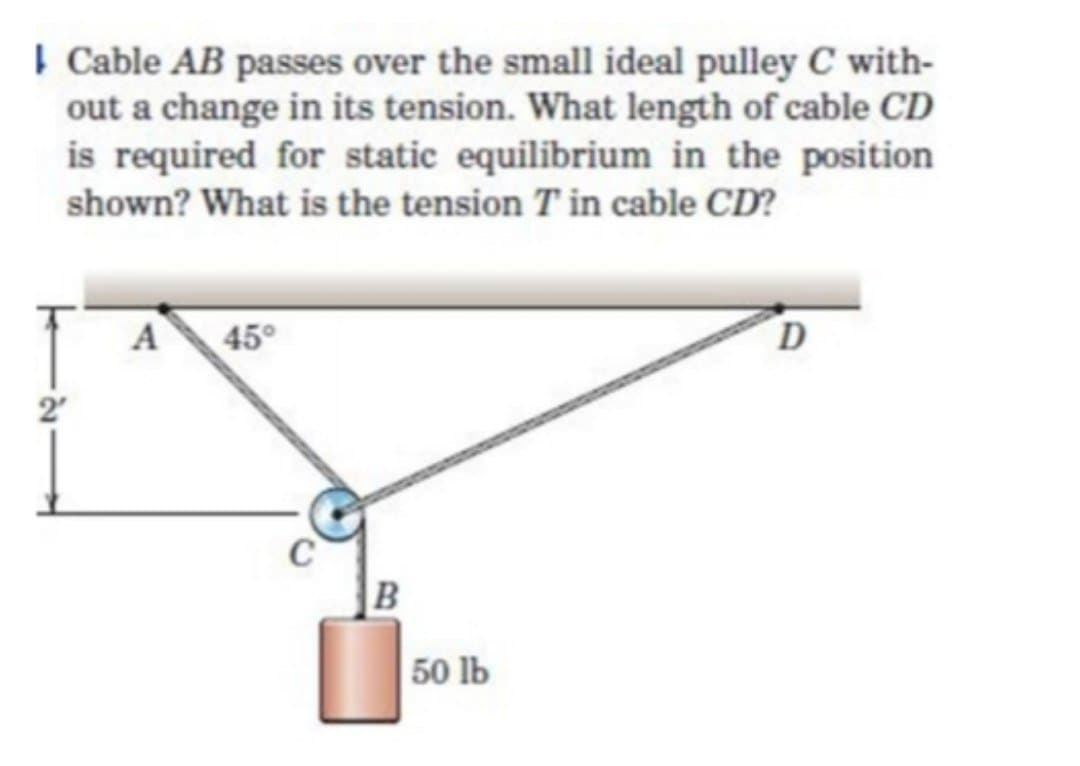 Cable AB passes over the small ideal pulley C with-
out a change in its tension. What length of cable CD
is required for static equilibrium in the position
shown? What is the tension T'in cable CD?
A
45°
C
B
50 lb
D