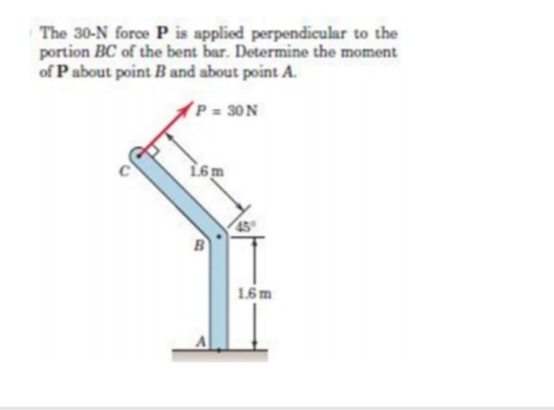 The 30-N force P is applied perpendicular to the
portion BC of the bent bar. Determine the moment
of P about point B and about point A.
P = 30 N
1.6m
B
1.6 m