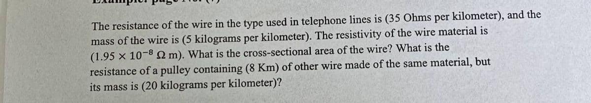 The resistance of the wire in the type used in telephone lines is (35 Ohms per kilometer), and the
mass of the wire is (5 kilograms per kilometer). The resistivity of the wire material is
(1.95 x 10-82 m). What is the cross-sectional area of the wire? What is the
resistance of a pulley containing (8 Km) of other wire made of the same material, but
its mass is (20 kilograms per kilometer)?
