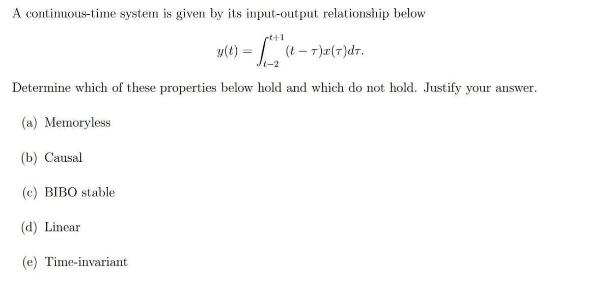 A continuous-time system is given by its input-output relationship below
rt+1
y(t) = | (t – T)æ(7)dr.
t-2
Determine which of these properties below hold and which do not hold. Justify your answer.
(a) Memoryless
(b) Causal
(c) BIBO stable
(d) Linear
(e) Time-invariant
