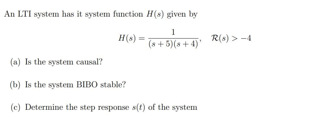 An LTI system has it system function H(s) given by
1
H(s) =
R(s) > -4
(s +5)(s+4)’
(a) Is the system causal?
(b) Is the system BIBO stable?
(c) Determine the step response s(t) of the system
