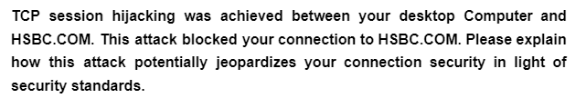 TCP session hijacking was achieved between your desktop Computer and
HSBC.COM. This attack blocked your connection to HSBC.COM. Please explain
how this attack potentially jeopardizes your connection security in light of
security standards.