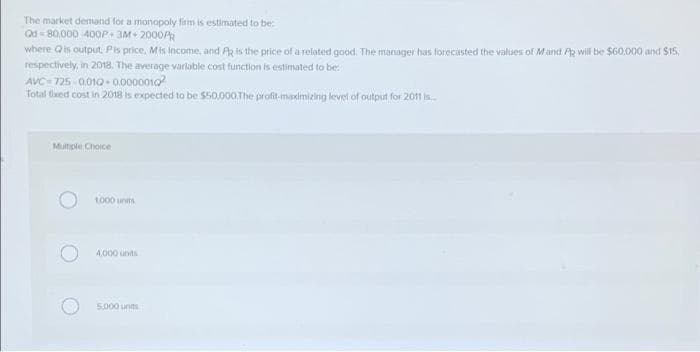 The market demand for a monopoly firm is estimated to be:
Od - 80,000 400P 3M+ 2000A
where Qis output. Pis price, Mis income, and Az is the price of a related good. The manager has forecisted the values of Mand A will be $60,000 and $15,
respectively, in 2018, The average variable cost function is estimated to be:
AVC- 725 - 0010 - 0.0000010
Total tiaed cost in 2018 is expected to be $50.000.The profit maximizing level of output for 20n is.
Multiple Choice
to00 units
A 000 units
5.000 units
