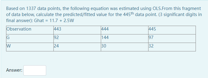 Based on 1337 data points, the following equation was estimated using OLS.From this fragment
of data below, calculate the predicted/fitted value for the 445th data point. (3 significant digits in
final answer): Ghat = 11.7 + 2.5W
Observation
443
444
445
G
92
144
97
24
30
32
Answer:
