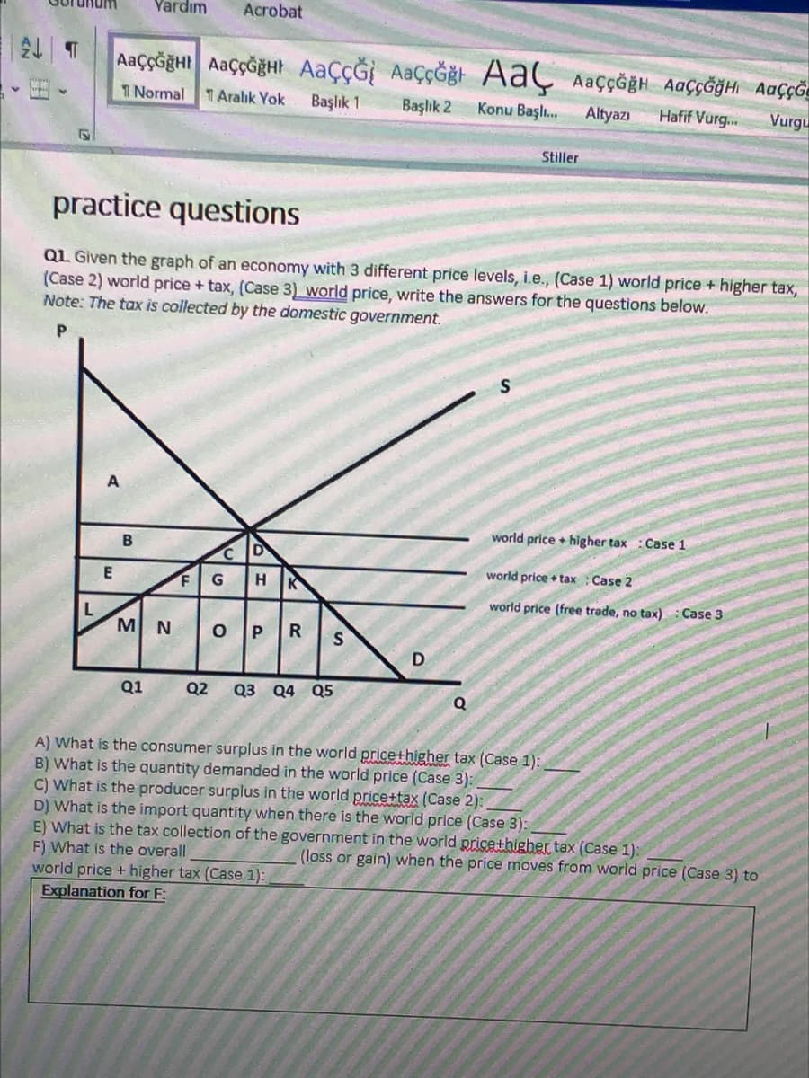 Yardım
Acrobat
AaççĞğHI AaççĞğHt AaçÇĞİ AaçÇĞğt AaÇ AaççĞğH AaÇçĞğHi Aaççõe
T Normal
TAralık Yok
Başlık 1
Başlık 2
Konu Başlı.
Altyazı
Hafif Vurg...
Vurgu
Stiller
practice questions
QL Given the graph of an economy with 3 different price levels, i.e., (Case 1) world price + higher tax,
(Case 2) world price + tax, (Case 3) world price, write the answers for the questions below.
Note: The tax is collected by the domestic government.
world price + higher tax : Case 1
world price +tax
Case 2
world price (free trade, no tax)
Case 3
L
MN
Q1
Q2
Q3 Q4 Q5
A) What is the consumer surplus in the world pricethigher tax (Case 1):
B) What is the quantity demanded in the world price (Case 3):
What is the producer surplus in the world pricettax (Case 2):
D) What is the import quantity when there is the world price (Case 3):
E) What is the tax collection of the government in the world pricethigher tax (Case 1):
F) What is the overall
world price + higher tax (Case 1):
Explanation for F:
(loss or gain) when the price moves from world price (Case 3) to
