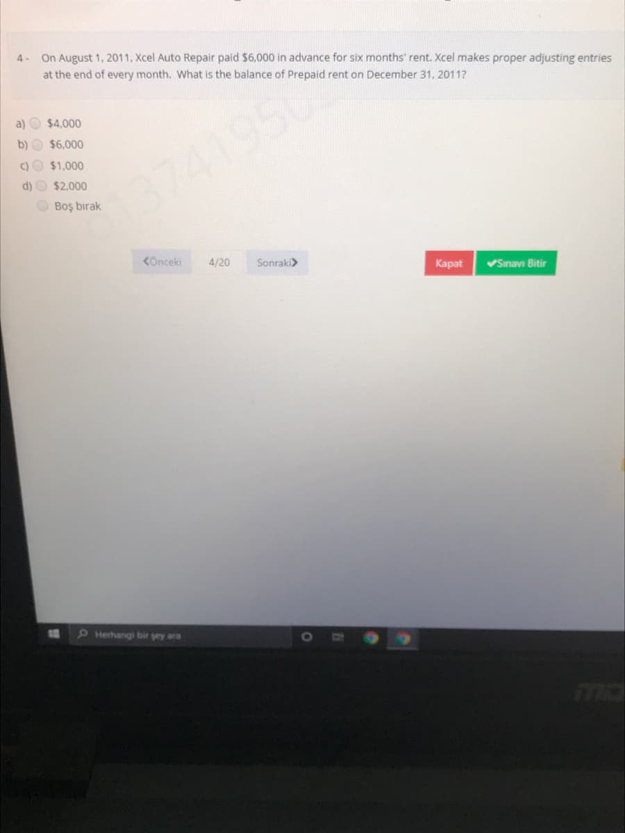 4- On August 1, 2011, Xcel Auto Repair paid $6,000 in advance for six months' rent. Xcel makes proper adjusting entries
at the end of every month. What is the balance of Prepaid rent on December 31, 2011?
a) O $4,000
b) O $6,000
C) O $1,000
d) O $2.000
3741950
O Boş bırak
KÖnceki
4/20
Sonraki>
Карat
Sinavı Bitir
Herhangi bir sey ara
