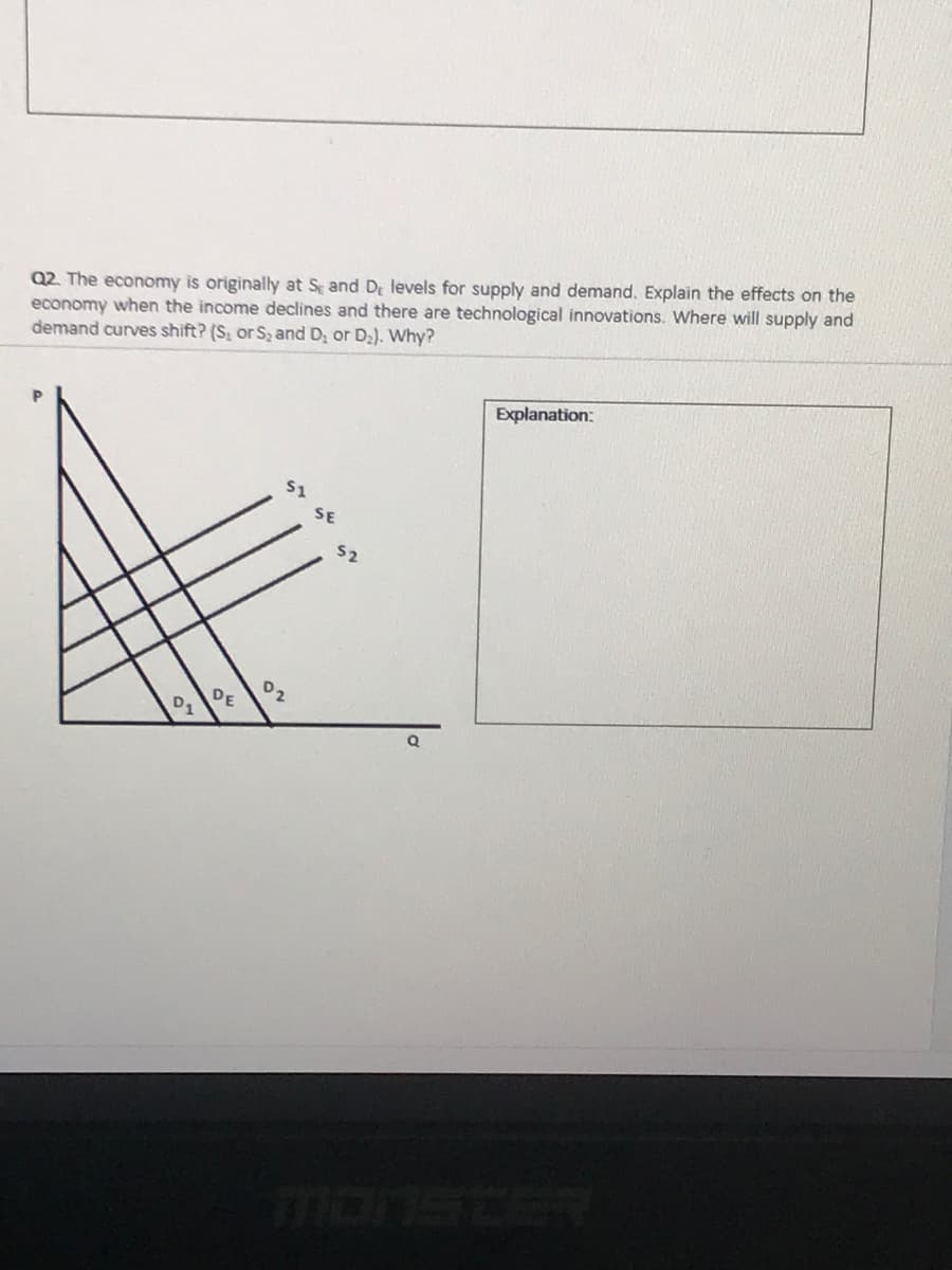 Q2. The economy is originally at S and D levels for supply and demand. Explain the effects on the
economy when the income declines and there are technological innovations. Where will supply and
demand curves shift? (S, or S2 and D; or D2). Why?
Explanation:
51
SE
52
02
DE
monsteR
