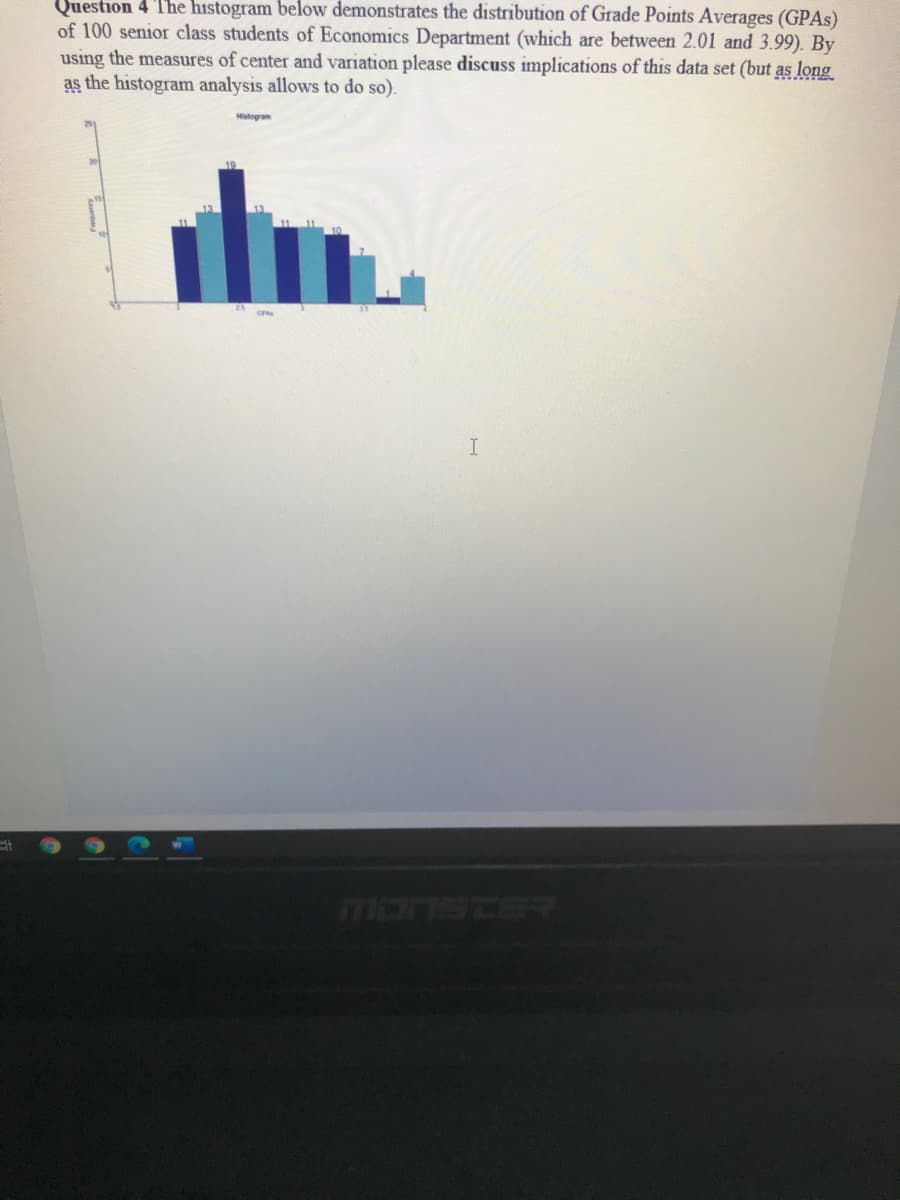 Question 4 The hıstogram below demonstrates the distribution of Grade Points Averages (GPAS)
of 100 senior class students of Economics Department (which are between 2.01 and 3.99). By
using the measures of center and variation please discuss implications of this data set (but as long
as the histogram analysis allows to do so).
Histogram
