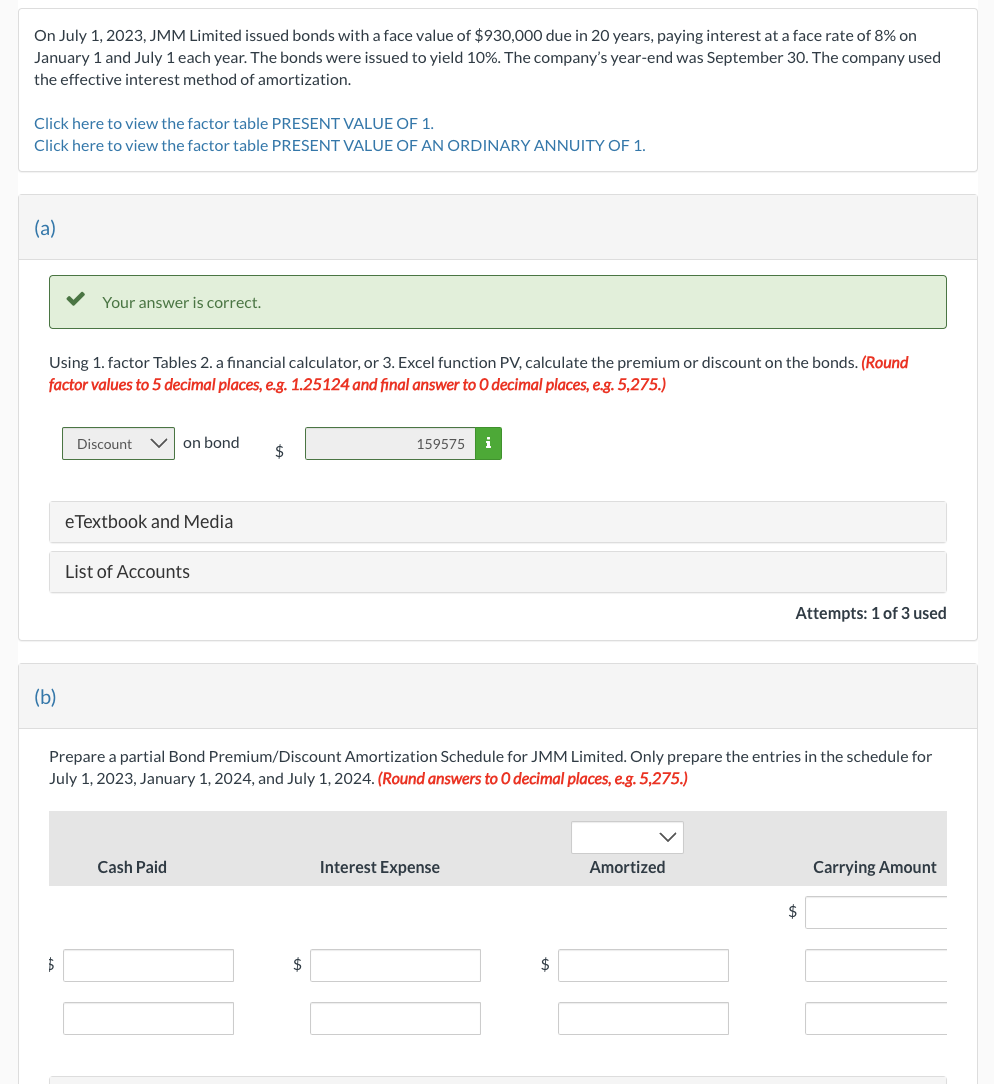 On July 1, 2023, JMM Limited issued bonds with a face value of $930,000 due in 20 years, paying interest at a face rate of 8% on
January 1 and July 1 each year. The bonds were issued to yield 10%. The company's year-end was September 30. The company used
the effective interest method of amortization.
Click here to view the factor table PRESENT VALUE OF 1.
Click here to view the factor table PRESENT VALUE OF AN ORDINARY ANNUITY OF 1.
(a)
Using 1. factor Tables 2. a financial calculator, or 3. Excel function PV, calculate the premium or discount on the bonds. (Round
factor values to 5 decimal places, e.g. 1.25124 and final answer to O decimal places, e.g. 5,275.)
(b)
Your answer is correct.
$
Discount
on bond
eTextbook and Media
List of Accounts
Cash Paid
$
Prepare a partial Bond Premium/Discount Amortization Schedule for JMM Limited. Only prepare the entries in the schedule for
July 1, 2023, January 1, 2024, and July 1, 2024. (Round answers to O decimal places, e.g. 5,275.)
159575 i
$
Interest Expense
$
Attempts: 1 of 3 used
Amortized
$
Carrying Amount