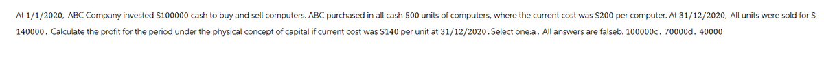 At 1/1/2020, ABC Company invested $100000 cash to buy and sell computers. ABC purchased in all cash 500 units of computers, where the current cost was $200 per computer. At 31/12/2020, All units were sold for $
140000. Calculate the profit for the period under the physical concept of capital if current cost was $140 per unit at 31/12/2020. Select one:a. All answers are falseb. 100000c. 70000d. 40000