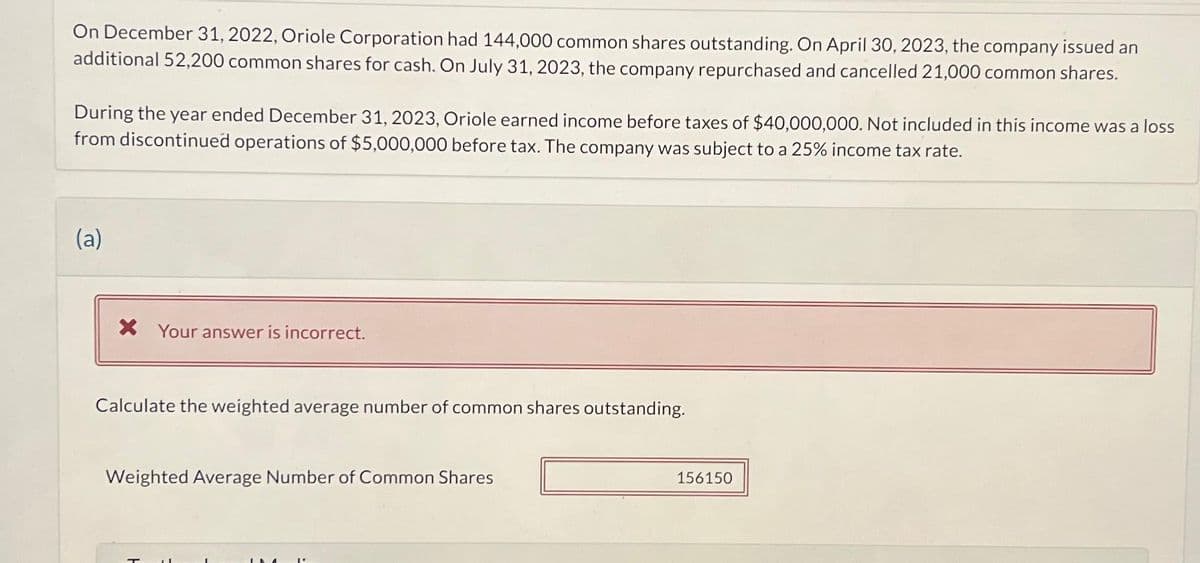 On December 31, 2022, Oriole Corporation had 144,000 common shares outstanding. On April 30, 2023, the company issued an
additional 52,200 common shares for cash. On July 31, 2023, the company repurchased and cancelled 21,000 common shares.
During the year ended December 31, 2023, Oriole earned income before taxes of $40,000,000. Not included in this income was a loss
from discontinued operations of $5,000,000 before tax. The company was subject to a 25% income tax rate.
(a)
X Your answer is incorrect.
Calculate the weighted average number of common shares outstanding.
Weighted Average Number of Common Shares
156150