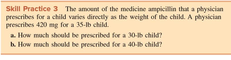 Skill Practice 3 The amount of the medicine ampicillin that a physician
prescribes for a child varies directly as the weight of the child. A physician
prescribes 420 mg for a 35-1lb child.
a. How much should be prescribed for a 30-lb child?
b. How much should be prescribed for a 40-lb child?
