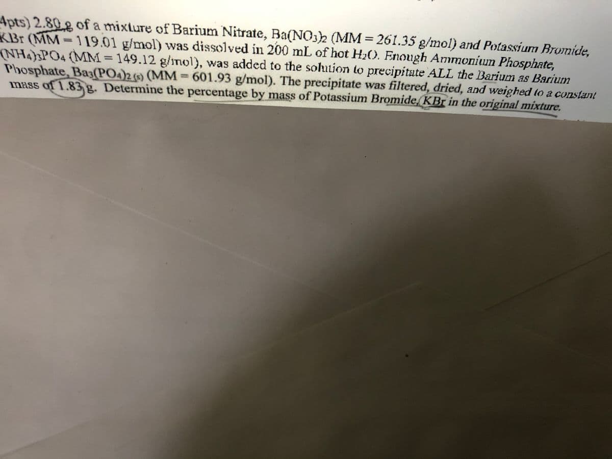 4pts) 2.80g of a mixture of Barium Nitrate, Ba(NO3)2 (MM = 261.35 g/mol) and Potassium Bromide,
KBr (MM-119.01 g/mol) was dissolved in 200 mL of hot H₂0. Enough Ammonium Phosphate,
(NH4)3PO4 (MM = 149.12 g/mol), was added to the solution to precipitate ALL the Barium as Barium
Phosphate, Ba3(PO4)2 (s) (MM = 601.93 g/mol). The precipitate was filtered, dried, and weighed to a constant
mass of 1.83 g. Determine the percentage by mass of Potassium Bromide, KBr in the original mixture.