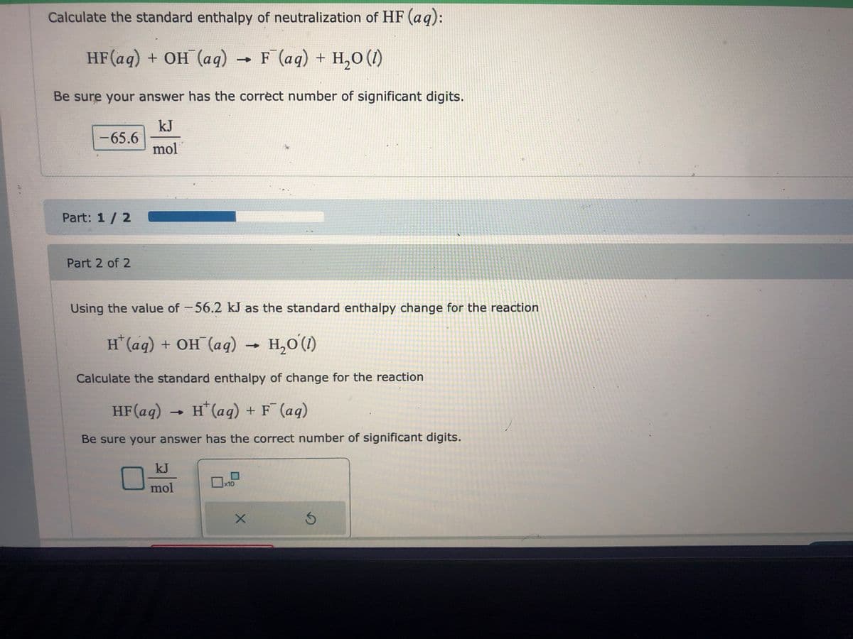 Calculate the standard enthalpy of neutralization of HF (aq):
HF(aq) + OH¯(aq) → F¯(aq) + H₂O (1)
Be sure your answer has the correct number of significant digits.
kJ
mol
-65.6
Part: 1/2
Part 2 of 2
Using the value of -56.2 kJ as the standard enthalpy change for the reaction
H*(aq) + OH (aq) → H,O(D)
Calculate the standard enthalpy of change for the reaction
HF (aq) → H(aq) + F¯ (aq)
Be sure your answer has the correct number of significant digits.
kJ
mol
x10
X
Ś