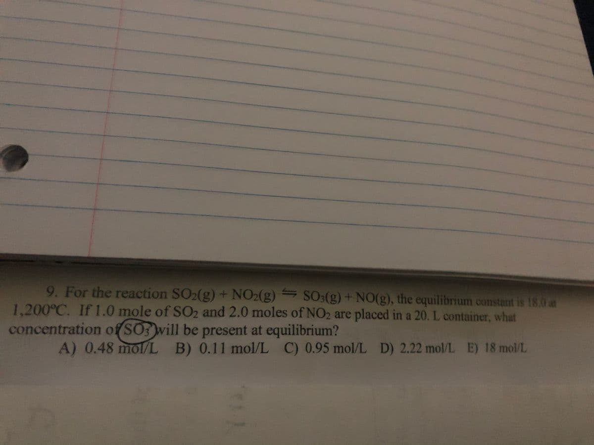 9. For the reaction SO₂(g) + NO2(g) SO3(g) + NO(g), the equilibrium constant is 18.0 at
1,200°C. If 1.0 mole of SO2 and 2.0 moles of NO2 are placed in a 20. L container, what
concentration of SO3 will be present at equilibrium?
A) 0.48 mol/L B) 0.11 mol/L C) 0.95 mol/L D) 2.22 mol/L E) 18 mol/L