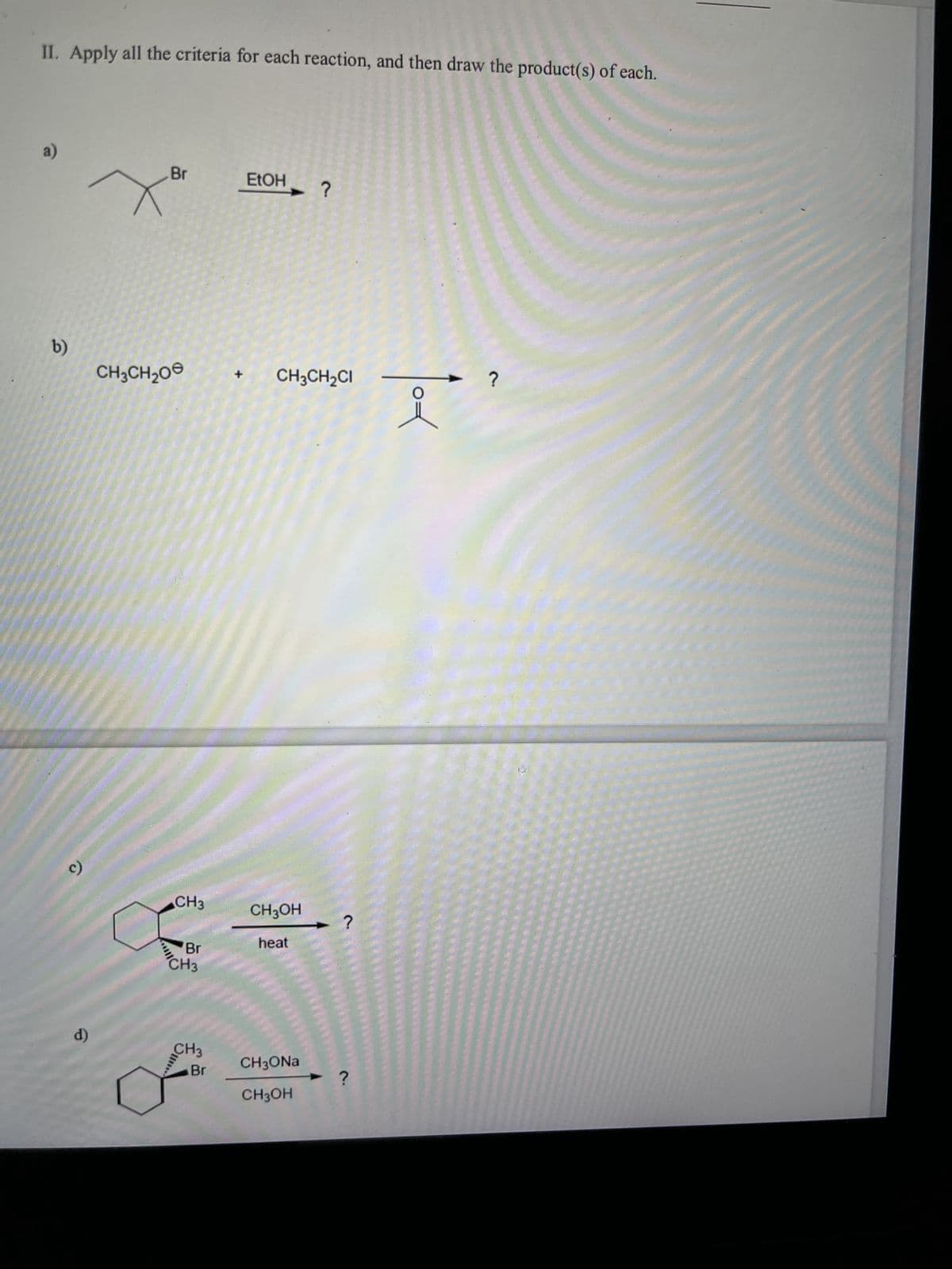 II. Apply all the criteria for each reaction, and then draw the product(s) of each.
a)
b)
9
d)
Br
X²
CH3CH₂O
CH3
Br
CH3
CH3
Br
+
j
EtOH
CH3CH₂CI
CH3OH
heat
?
CH3ONa
CH3OH
?
?
i
?
1