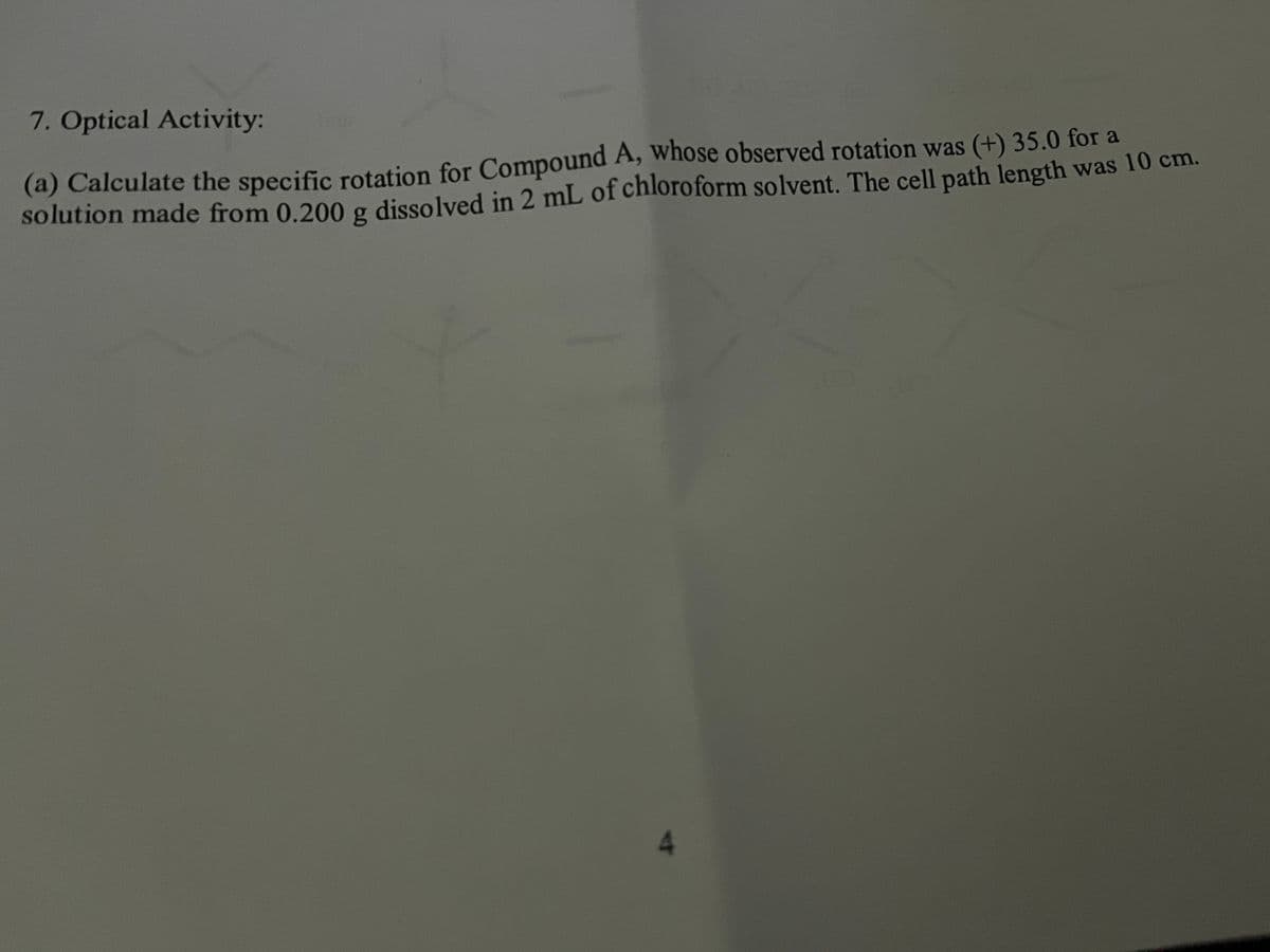 7. Optical Activity:
(a) Calculate the specific rotation for Compound A, whose observed rotation was (+) 35.0 for a
solution made from 0.200 g dissolved in 2 mL of chloroform solvent. The cell path length was 10 cm.
4