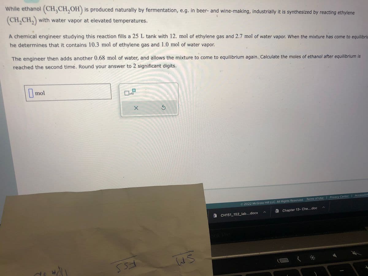 While ethanol (CH₂CH₂OH) is produced naturally by fermentation, e.g. in beer- and wine-making, industrially it is synthesized by reacting ethylene
(CH₂CH₂) with water vapor at elevated temperatures.
A chemical engineer studying this reaction fills a 25 L tank with 12. mol of ethylene gas and 2.7 mol of water vapor. When the mixture has come to equilibri
he determines that it contains 10.3 mol of ethylene gas and 1.0 mol of water vapor.
The engineer then adds another 0.68 mol of water, and allows the mixture to come to equilibrium again. Calculate the moles of ethanol after equilibrium is
reached the second time. Round your answer to 2 significant digits.
mol
de wall
x10
X
553
S
Ws
2022 McGraw Hill LLC. All Rights Reserved. Terms of Use | Privacy Center | Accessibili
CH151_152_lab....docx
ook Pro
A
W
Chapter 13- Che....doc
+