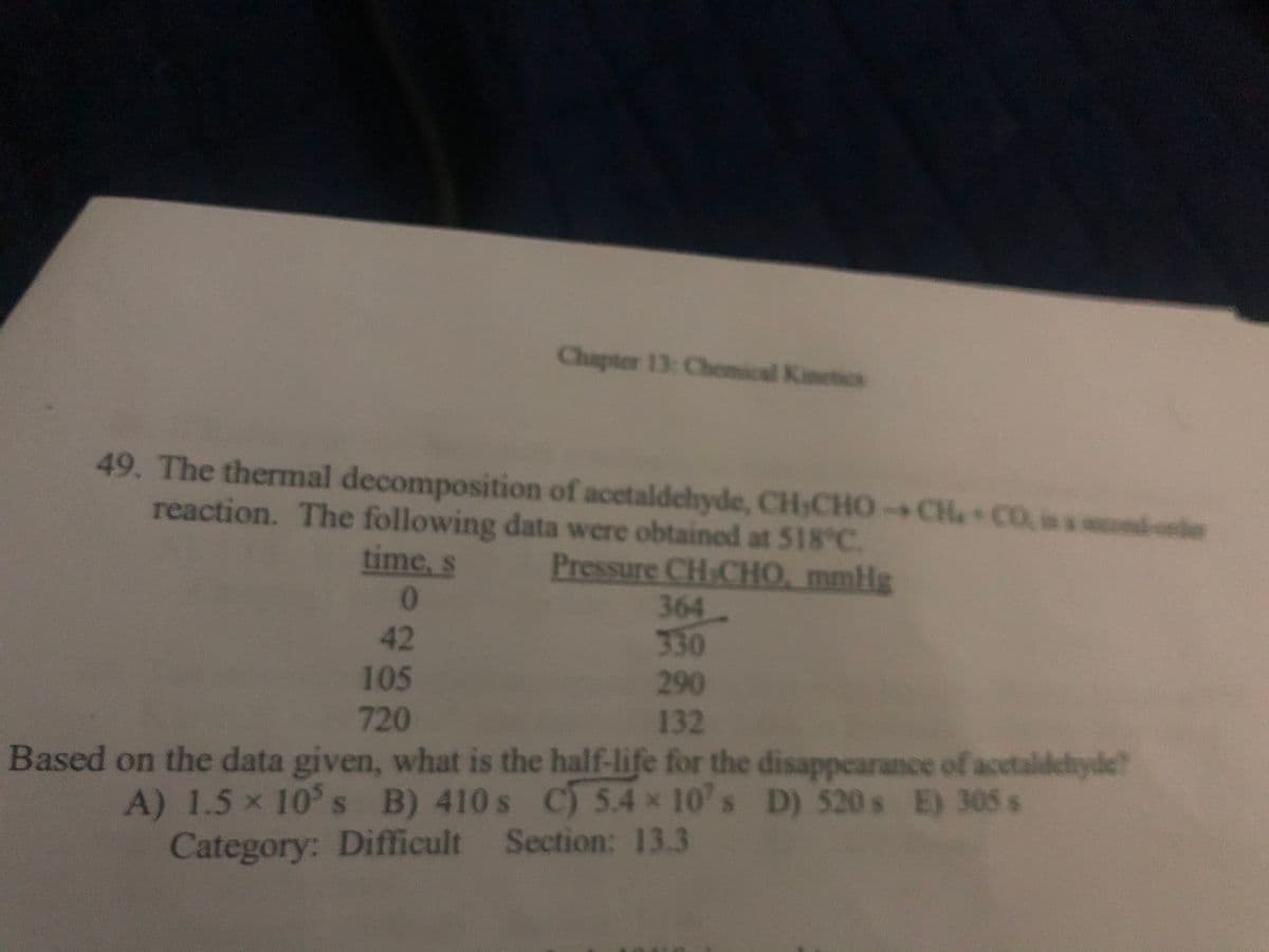 49. The thermal decomposition of acetaldehyde, CH,CHO-CH+CO is a cond-onder
reaction. The following data were obtained at 518°C.
time, s
Pressure CHICHO, mmHg
0
Chapter 13: Chemical Kinetics
364
330
290
132
Based on the data given, what is the half-life for the disappearance of acetaldehyde?
A) 1.5 x 10's B) 410 s C) 5.4 x 10's D) 520s E) 305 s
Category: Difficult Section: 13.3
42
105
720