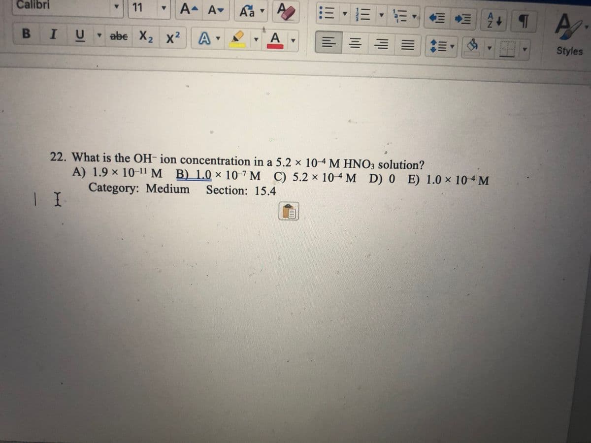 Calibri
B I
I
11
A- A Aa
A. A
2
U
U ▾abe X₂ X²
Y
A
▼
Y
B
A
22. What is the OH-ion concentration in a 5.2 x 10-4 M HNO3 solution?
A) 1.9 × 10-11 M B) 1.0 x 10-7 M C) 5.2 x 10-4 M D) 0 E) 1.0 x 104 M
Category: Medium Section: 15.4
1 I
+T
H
A.
Styles