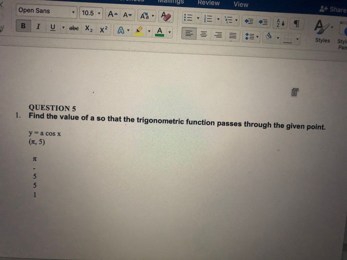 1gs
Review
View
+Share
Open Sans
10.5 A A-
Aa
A
2三,三,m,
A.
B IU
v abe X2 x2 A
Styles Styla
Pan
QUESTION 5
1. Find the value of a so that the trigonometric function passes through the given point.
y a cos x
(T,5)
TC
5
1
